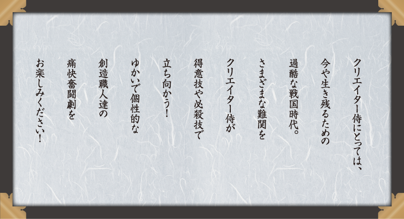 クリエイター侍にとっては、今や生き残るための過酷な戦国時代。さまざまな難関をクリエイター侍が得意技や必殺技で立ち向かう！ゆかいで個性的な創造職人達の痛快奮闘劇お楽しみください！